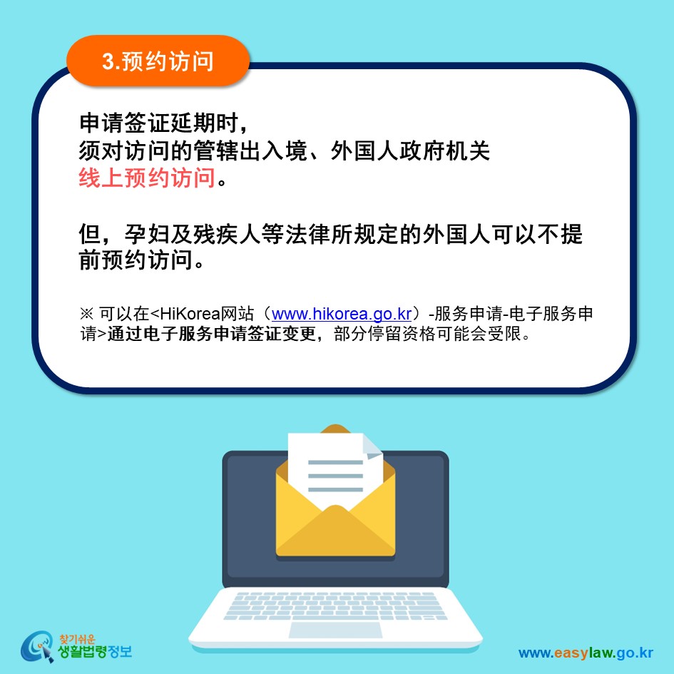 3.预约访问 申请签证延期时， 须对访问的管辖出入境、外国人政府机关 线上预约访问。  但，孕妇及残疾人等法律所规定的外国人可以不提前预约访问。※ 可以在HiKorea网站（www.hikorea.go.kr）-服务申请-电子服务申请通过电子服务申请签证延期，部分停留资格可能会受限。